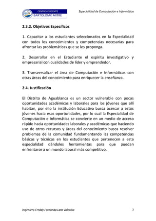 Especialidad de Computación e Informática



2.3.2. Objetivos Específicos

1. Capacitar a los estudiantes seleccionados en la Especialidad
con todos los conocimientos y competencias necesarias para
afrontar las problemáticas que se les proponga.

2. Desarrollar en el Estudiante el espíritu investigativo y
empresarial con cualidades de líder y emprendedor.

3. Transversalizar el área de Computación e Informáticas con
otras áreas del conocimiento para enriquecer la enseñanza.

2.4. Justificación

El Distrito de Aguablanca es un sector vulnerable con pocas
oportunidades académicas y laborales para los jóvenes que allí
habitan, por ello la institución Educativa busca acercar a estos
jóvenes hacia esas oportunidades, por lo cual la Especialidad de
Computación e Informática se convierte en un medio de acceso
rápido hacia oportunidades laborales y académicas que haciendo
uso de otros recursos y áreas del conocimiento busca resolver
problemas de la comunidad fundamentando las competencias
básicas y técnicas en los estudiantes que pertenecen a esta
especialidad dándoles herramientas para que puedan
enfrentarse a un mundo laboral más competitivo.




Ingeniero Freddy Fernando Lara Valencia                                          3
 