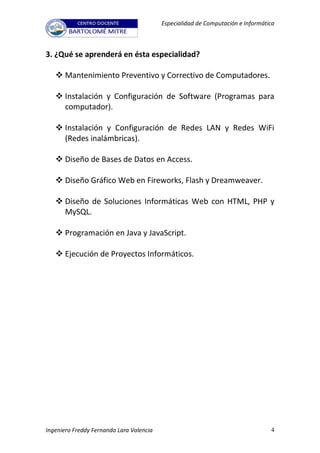 Especialidad de Computación e Informática



3. ¿Qué se aprenderá en ésta especialidad?

    Mantenimiento Preventivo y Correctivo de Computadores.

    Instalación y Configuración de Software (Programas para
     computador).

    Instalación y Configuración de Redes LAN y Redes WiFi
     (Redes inalámbricas).

    Diseño de Bases de Datos en Access.

    Diseño Gráfico Web en Fireworks, Flash y Dreamweaver.

    Diseño de Soluciones Informáticas Web con HTML, PHP y
     MySQL.

    Programación en Java y JavaScript.

    Ejecución de Proyectos Informáticos.




Ingeniero Freddy Fernando Lara Valencia                                          4
 