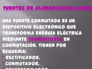 Fuentes de alimentación conmutadasUna fuente conmutada es un dispositivo electrónico que transforma energía eléctrica mediante transistoresen conmutación. tienen por esquema: * Rectificador.* Conmutador.* Transformador.                                                                       * Otro rectificador.* Salida.