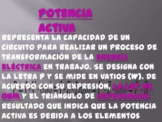 Potencia ActivaRepresenta la capacidad de un circuito para realizar un proceso de transformación de la energía eléctrica en trabajo. Se designa con la letra P y se mide en vatios (W). De acuerdo con su expresión, la ley de Ohm y el triángulo de impedancias:Resultado que indica que la potencia activa es debida a los elementos resistivos.