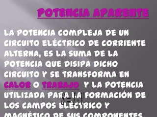 Potencia AparenteLa potencia compleja de un circuito eléctrico de corriente alterna, es la suma de la potencia que disipa dicho circuito y se transforma en caloro trabajo  y la potencia utilizada para la formación de los campos eléctrico y magnético de sus componentes que fluctuará entre estos componentes y la fuente de energía. La fórmula de la potencia aparente es: 