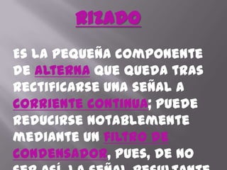 RizadoEs la pequeña componente de alternaque queda tras rectificarse una señal a corriente continua; puede reducirse notablemente mediante un filtro de condensador, pues, de no ser así, la señal resultante incluye un zumbido a 60 ó 50 Hzmuy molesto, por ejemplo, en los equipos de audio.