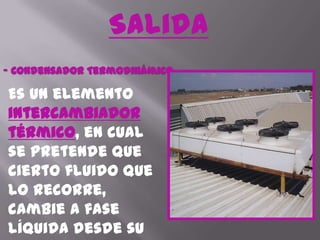 Salida- Condensador Termodinámico.Es un elemento intercambiador térmico, en cual se pretende que cierto fluido que lo recorre, cambie a fase líquida desde su fase gaseosa mediante el intercambio de calor con otro medio.