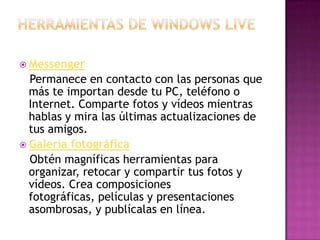 Herramientas de Windows live 		Messenger    Permanece en contacto con las personas que más te importan desde tu PC, teléfono o Internet. Comparte fotos y vídeos mientras hablas y mira las últimas actualizaciones de tus amigos. Galería fotográfica    Obtén magníficas herramientas para organizar, retocar y compartir tus fotos y vídeos. Crea composiciones fotográficas, películas y presentaciones asombrosas, y publícalas en línea.