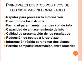 Principales efectos positivos de los sistemas informatizadosRapidez para procesar la informaciónExactitud de los cálculosFacilidad para manejar grandes vol. de infoCapacidad de almacenamiento de infoCalidad de presentación de los resultadosReducción de costos a largo plazoInformación rápida para tomar decisionesPermite compartir información entre usuarios