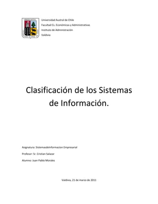 -3810-444500Universidad Austral de Chile<br />Facultad Cs. Económicas y Administrativas<br />Instituto de Administración<br />Valdivia<br />Clasificación de los Sistemas de Información.<br />Asignatura: Sistemasde Informacion Empresarial<br />Profesor: Sr. Cristian Salazar <br />Alumno: Juan Pablo Morales<br />Valdivia, 21 de marzo de 2011<br />TPS<br />Es un tipo de sistema de información diseñado para recolectar, almacenar, modificar y recuperar todo tipo de información que es generada por las transacciones en una organización. <br />Son sistemas de información encargados de procesar gran cantidad de transacciones rutinarias, entre estas tenemos el pago de nómina, facturación, entrega de mercancía y depósito de cheques. <br />Funciones: <br />Enmendar cualquier error ocurrido durante una transacción, pudiendo deshacer las operaciones realizadas, manteniendo los datos tal cual estaban antes del error.<br />Beneficios<br />Es capaz de controlar y administrar múltiples transacciones, determinando prioridades entre éstas. <br />Controlar las transacciones para mantener la seguridad y consistencia de los datos involucrados.<br />Beneficios visibles y palpables.<br />Automatizan tareas operativas de la organización.<br />Caracteristicas<br />Rapidez: deben ser capaces de responder rápidamente, en general la respuesta no debe ser mayor a un par de segundos.<br />Fiabilidad: deben ser altamente fiables, de lo contrario podría afectar a clientes, al negocio, a la reputación de la organización, etc. En caso de fallas, debe tener mecanismos de recuperación y de respaldo de datos. <br /> Inflexibilidad: no pueden aceptar información distinta a la establecida. <br />Ejemplos<br />KWS<br />Knowledge Work System, o sistema de manejo de conocimiento, ayuda a los trabajadores de conocimientos en la creación e integración de nuevos conocimientos en la organización.<br />Un ejemplo es el de aplicaciones como Photoshop, la cual ayuda a diseñadores gráficos en crear su arte publicitario por medio de poderosas herramientas con las cuales se puede manipular y modificar distintos tipos de gráficos y fotografías.<br />MIS<br />Estos sistemas son el resultado de interacción colaborativa entre personas, tecnologías y procedimientos -colectivamente llamados sistemas de información- orientados a solucionar problemas empresariales. Los SIG o MIS (también denominados así por sus siglas en inglés: Management Information System) se diferencian de los sistemas de información comunes en que para analizar la información utilizan otros sistemas que se usan en las actividades operacionales de la organización. Académicamente, el término es comúnmente utilizado para referirse al conjunto de los métodos de gestión de la información vinculada a la automatización o apoyo humano de la toma de decisiones <br />Un sistema integrado usuario–máquina, el cual implica que algunas tareas son mejor realizadas por el hombre, mientras que otras son muy bien hechas por la máquina, para prever información que apoye las operaciones, la administración y las funciones de toma de decisiones en una empresa. El sistema utiliza equipos de computación y software especializado, procedimientos, manuales, modelos para el análisis, la planificación, el control y la toma de decisiones, además de bases de datos.<br />Planificación y Control<br />Todas las funciones gerenciales; Planificación, Organización, Dirección y Control son necesarias para un buen desempeño organizacional. Los Sistemas de Información Gerencial son necesarios para apoyar estas funciones, en especial la Planificación y el Control. El valor de la información proporcionada por el sistema, debe cumplir con los siguientes cuatro supuestos básicos:<br />Calidad: Para los gerentes es imprescindible que los hechos comunicados sean un fiel reflejo de la realidad planteada.<br />Oportunidad: Para lograr un control eficaz, las medidas correctivas en caso de ser necesarias, deben aplicarse a tiempo, antes de que se presente una gran desviación respecto de los objetivos planificados con anterioridad.<br />Cantidad: Es probable que los gerentes casi nunca tomen decisiones acertadas y oportunas si no disponen de información suficiente, pero tampoco deben verse desbordados por información irrelevante e inútil, pues esta puede llevar a una inacción o decisiones desacertadas.<br />Relevancia: La información que le es proporcionada a un gerente debe estar relacionada con sus tareas y responsabilidades.<br />DSS<br />Sistemas de Soporte a la Decisión (DSS)<br />Un Sistema de Soporte a la Decisión (DSS) es una herramienta de Business Intelligence enfocada al análisis de los datos de una organización.<br />En principio, puede parecer que el análisis de datos es un proceso sencillo, y fácil de conseguir mediante una aplicación hecha a medida o un ERP sofisticado. Sin embargo, no es así: estas aplicaciones suelen disponer de una serie de informes predefinidos en los que presentan la información de manera estática, pero no permiten profundizar en los datos, navegar entre ellos, manejarlos desde distintas perspectivas... etc.<br />Sistemas de Soporte a la Decisión (DSS)<br />El DSS es una de las herramientas más emblemáticas del Business Intelligence ya que, entre otras propiedades, permiten resolver gran parte de las limitaciones de los programas de gestión. Estas son algunas de sus características principales:<br />*   Informes dinámicos, flexibles e interactivos, de manera que el usuario no tenga que ceñirse a los listados predefinidos que se configuraron en el momento de la implantación, y que no siempre responden a sus dudas reales.<br />*   No requiere conocimientos técnicos. Un usuario no técnico puede crear nuevos gráficos e informes y navegar entre ellos, haciendo drag&drop o drill through. Por tanto, para examinar la información disponible o crear nuevas métricas no es imprescindible buscar auxilio en el departamento de informática.<br />*   Rapidez en el tiempo de respuesta, ya que la base de datos subyacente suele ser un datawarehouse corporativo o un datamart, con modelos de datos en estrella o copo de nieve. Este tipo de bases de datos están optimizadas para el análisis de grandes volúmenes de información (vease ánalisis OLTP-OLAP).<br />*   Integración entre todos los sistemas/departamentos de la compañía. El proceso de ETL previo a la implantación de un Sistema de Soporte a la Decisión garantiza la calidad y la integración de los datos entre las diferentes unidades de la empresa. Existe lo que se llama: integridad referencial absoluta.<br />*   Cada usuario dispone de información adecuada a su perfil. No se trata de que todo el mundo tenga acceso a toda la información, sino de que tenga acceso a la información que necesita para que su trabajo sea lo más eficiente posible.<br />*   Disponibilidad de información histórica. En estos sistemas está a la orden del día comparar los datos actuales con información de otros períodos históricos de la compañía, con el fin de analizar tendencias, fijar la evolución de parámetros de negocio... etc.<br />Sistemas Expertos<br />Es un software que imita el comportamiento de un experto humano en la solución de un problema. Pueden almacenar conocimientos de expertos para un campo determinado y solucionar un problema mediante deducción lógica de conclusiones. <br />Son SE aquellos programas que se realizan haciendo explicito el conocimiento en ellos, que tienen información específica de un dominio concreto y que realizan una tarea relativa a este dominio. Programas que manipulan conocimiento codificado para resolver problemas en un dominio especializado en un dominio que generalmente requiere de experiencia humana.<br />Programas que contienen tanto conocimiento declarativo (hechos a cerca de objetos, eventos y/o situaciones) como conocimiento de control (información acerca de los cursos de una acción), para emular el proceso de razonamiento de los expertos humanos en un dominio en particular y/o área de experiencia. <br />Software que incorpora conocimiento de experto sobre un dominio de aplicación dado, de manera que es capaz de resolver problemas de relativa dificultad y apoyar la toma de decisiones inteligentes en base a un proceso de razonamiento simbólico. <br />APLICACIONES<br />Sus principales aplicaciones se dan en las gestiones empresariales debido a que;<br />a) Casi todas las empresas disponen de un ordenador que realiza las funciones básicas de tratamiento de la información: contabilidad general, decisiones financieras, gestión de la tesorería, planificación, etc.<br />b) Este trabajo implica manejar grandes volúmenes de información y realizar operaciones numéricas para después tomar decisiones. Esto crea un terreno ideal para la implantación de los SE.<br />Además los SE también se aplican en la contabilidad en apartados como: Auditoria (es el campo en el que más aplicaciones de SE se están realizando), planificación, análisis financiero y la contabilidad financiera.<br />ERP<br />Los sistemas ERP están diseñados para incrementar la eficiencia en las operaciones de la compañía que lo utilice, además tiene la capacidad de adaptarse a las necesidades particulares de cada negocio y si se aprovecha al máximo el trabajo de consultoría durante la implantación permite mejorar los procesos actuales de trabajo. Si el cliente desea organizarse mejor estos sistemas son un aliado excelente ya que le permite aumentar la productividad de la compañía en forma considerable.<br />La Planeación de Recursos Empresariales (Enterprise Resource Planning, ERP) es un sistema compuesto por un conjunto de módulos funcionales estándar y que son susceptibles de ser adaptados a las necesidades de cada empresa.<br />Es una forma de utilizar la información a través de toda la organización en áreas claves como fabricación, compras, administración de inventario y cadena de suministros, control financiero, administración de recursos humanos, logística y distribución, ventas, marketing y administración de relaciones con clientes.<br />Con un sistema integrado las barreras de información entre los diferentes sistemas y departamentos desaparecen. Toda la empresa, sus sistemas y procesos, pueden reunirse para beneficiar a toda la organización. Muchas son las empresas que están iniciando su primer contacto con los modernos sistemas de información ante la necesidad de mantenerse competitivas.<br />Los sistemas ERP están diseñados para incrementar la eficiencia en las operaciones de la compañía que lo utilice, además tiene la capacidad de adaptarse a las necesidades particulares de cada negocio y si se aprovecha al máximo el trabajo de consultoría durante la implantación permite mejorar los procesos actuales de trabajo. Si el cliente desea organizarse mejor estos sistemas son un aliado excelente ya que le permite aumentar la productividad de la compañía en forma considerable.<br />¿POR QUÉ UTILIZAR UN ERP?<br />Existen tres razones fundamentales por las cuales una empresa se interesa en implantar una solución ERP: aumentar su competitividad, controlar mejor sus operaciones e integrar su información.<br />Competitividad<br />Las empresas requieren continuas optimizaciones de sus costos, ya sea de producción, comercialización o administración; por otro lado, deben incrementar constantemente su productividad.<br />Control<br />Varias empresas tienen un manejo aislado de la información generada en los distintos departamentos y requieren de una solución global que integre y organice los datos para que en forma accesible apoye la toma de decisiones.<br />Integración<br />Es importante integrar la información en la áreas vitales de la empresa como finanzas, distribución y manufactura. En este sentido una de las principales integraciones son entre el back-office y el front-office, es decir, aquellas aplicaciones que apoyan la fuerza de ventas, comercialización y servicio al cliente con las aplicaciones de permiten a las empresas comprar, monitorear, administrar y distribuir productos.<br />Otros beneficios que ofrecen estos sistema son:<br />- Integridad de los datos<br />- Confiabilidad en la información del Sistema<br />- Definición de un solo Flujo de Trabajo<br />- Definición de las Reglas del Negocio<br />- Sistema basado en Resultados<br />- Sistema para manejo de diferentes tipos de Industria<br />- Sistema con Tecnología de punta<br />- Mejoras en los servicios al cliente.<br />- Mejora en los tiempos de respuesta.<br />- Reducción de costos.<br />- Reducción de Inventarios.<br />- Reducción del costo de calidad.<br />- Permite una rápida adaptación a los cambios.<br />Ejemplos <br />En el mercado se encuentran diferentes soluciones ERP, es decir, empresas proveedoras, entre las que se encuentran a nivel mundial, SAP, Oracle, QAD, PeopleSoft, SSA, IBM entre otras, en general todas presentan los mismos módulos (aplicaciones específicas dentro de la suite)/ la diferencia radica en la experiencia de la empresa proveedora en determinadas áreas, por ejemplo QAD es líder en manejo de manufactura y PeopleSoft en manejo de personal.<br />OAS<br />Los sistemas de automatización de oficinas, también llamados OAS por sus siglas en ingles (Office Automation Systems) consisten en aplicaciones destinadas a ayudar al trabajo diario del administrativo de una organización, forman parte de este tipo de software los procesadores de textos , las hojas de cálculo, los editores de presentaciones, los clientes de correo electronico, etc... Cuando varias de estas aplicaciones se agrupan en un mismo paquete de software para facilitar su distribución e instalación, al conjunto se le conoce con el nombre de suite de ofimática.<br />Modelos de OAS<br />Quizá el paquete de software más popular que puede ajustarse a la definición de OAS (y al de suite de ofimática) sea Microsoft Office en cualquiera de sus versiones. Este software, perteneciente a la compañía Microsoft, funciona oficialmente bajo los sistemas operativos Microsoft Windows y Apple Mac Os, aunque también lo hace en Linux si se utilizan emuladores.<br />Existen otras suites ofimáticas disponibles para cualquier usuario que se distribuyen libremente, algunas de ellas son:<br />Star Office<br />Open Office<br />Koffice<br />Gnome Office.<br />En la actualidad, con la aparición de la filosofía de la Web 2.0 están proliferando las suites ofimáticas en línea, que no son más que aplicaciones que cumplen las mismas funciones que los clásicos OAS de escritorio, pero disponibles para ser utilizados en algún portal de Internet. Estas suites presentan la ventaja de que un usuario puede trabajar con sus propios documentos desde cualquier ordenador conectado a Internet, además, en estos sistemas suele se muy fácil compartir documentos, facilitando así el trabajo colaborativo.<br />Sus principales características son las siguientes:<br />• Nivel: conocimiento.<br />• Entradas: documentos; calendarios.<br />• Procesamiento: gestión documental; calendarios y agenda; comunicación.<br />• Salidas: documentos; planificaciones; correo.<br />• Usuarios: administrativos; oficinistas; contables, operadores.<br />Sistemas OAS:<br />•OAS (Sistema de Automatización de Oficina):<br />•Soporte para la eficiencia del trabajo<br />•Administrativo personal:<br />•Hoja de cálculo.<br />•Procesadores de imágenes y texto.<br />• Paquetes de presentación.<br />•BD personales.<br />