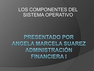 LOS COMPONENTES DEL SISTEMA OPERATIVO presentado porangela marcela suarezadministración financiera I 
