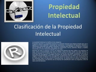 Clasificación de la Propiedad Intelectual La propiedad intelectual se clasifica en dos categorías: Propiedad industrial: La propiedad industrial es el derecho exclusivo que otorga el Estado para usar o explotar en forma industrial y comercial las invenciones o innovaciones de aplicación industrial o indicaciones comerciales que realizan individuos o empresas para distinguir sus productos o servicios ante la clientela en el mercado. Esta incluye las invenciones, marcas, patentes, dibujos y modelos industriales, así como indicaciones geográficas de origen. Derechos de autor: El artículo 11 de la Ley Federal del Derecho del Autor define a los derechos de autor como el reconocimiento que hace el Estado a favor de todo creador de obras literarias y artísticas previstas en el artículo 13 de esta Ley, en virtud del cual otorga su protección para que el autor goce de prerrogativas y privilegios exclusivos de carácter personal y patrimonial. Los primeros integran el llamado derecho moral y los segundos, el patrimonial. Este se refiere a las obras literarias y artísticas, es decir, se refieren a los derechos que tienen los artistas sobre sus obras, los derechos de los intérpretes sobre sus ejecuciones e interpretaciones, los derechos de los autores de fonogramas sobre sus grabaciones y los derechos de las empresas de radiodifusión sobre sus programas, tanto de radio como de televisión. 