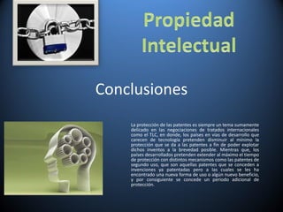 Conclusiones La protección de las patentes es siempre un tema sumamente delicado en las negociaciones de tratados internacionales como el TLC, en donde, los países en vías de desarrollo que carecen de tecnología pretenden disminuir al mínimo la protección que se da a las patentes a fin de poder explotar dichos inventos a la brevedad posible. Mientras que, los países desarrollados pretenden extender al máximo el tiempo de protección con distintos mecanismos como las patentes de segundo uso, que son aquellas patentes que se conceden a invenciones ya patentadas pero a las cuales se les ha encontrado una nueva forma de uso o algún nuevo beneficio, y por consiguiente se concede un periodo adicional de protección. 