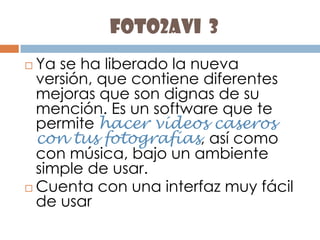 foto2avi  3Ya se ha liberado la nueva versión, que contiene diferentes mejoras que son dignas de su mención. Es un software que te permite hacer vídeos caseros con tus fotografías, así como con música, bajo un ambiente simple de usar. Cuenta con una interfaz muy fácil de usar