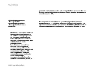 TALLER SISTEMAS



                                    permite enviar comandos a la computadora al hacer clic en
                                    iconos o al seleccionar elementos en los menús. Windows 95
                                    cuenta con un GUI.



-Manejo de procesos.
-Manejo de E/S.                     La mayoría de los sistemas operativos pueden manejar
-Manejo de Memoria.                 programas de 16 ó 32 bits, o ambos. Microsoft Windows 3.x
-Manejo del Sistema de              ejecuta únicamente los programas de 16 bits; Windows 95 de
Archivos.                           Microsoft puede ejecutar ambos programas de 16 ó 32 bits.



   El sistema operativo indica a
   la computadora la manera
   de utilizar otros programas
   de software y administra
   todo el hardware, tanto el
   interno como el externo, que
   está instalado en la
   computadora.
   Los sistemas operativos
   pueden ser basados en
   caracteres o gráficos. Un
   sistema operativo basado en
   caracteres, tal como MS-
   DOS, le permite escribir
   comandos en un indicador
   para controlar la
   computadora. Un interfaz
   gráfico del usuario, o GUI, le




ANGIE PAOLA LEON VILLABON
 