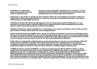 TALLER SISTEMAS



   2) Windows 3.1: Microsoft            tuviera una interfaz gráfica amigable para el usuario, y como
   tomo una decisión, hacer un          resultado obtuvo Windows. Este sistema muestra íconos en la
   sistema operativo que                pantalla que representan diferentes archivos o

   Programas, a los cuales se puede acceder al darles doble clic con el puntero del mouse. Todas las
   aplicaciones elaboradas para Windows se parecen, por lo que es muy fácil aprender a usar nuevo
   software una vez aprendido las bases.

   3) Windows 95: En 1995, Microsoft introdujo una nueva y mejorada versión del Windows 3.1. Las
   mejoras de este SO incluyen soporte multitareas y arquitectura de 32 bits, permitiendo así correr
   mejores aplicaciones para mejorar la eficacia del trabajo.

   4) Windows NT: Esta versión de Windows se especializa en las redes y servidores. Con este SO se puede
   interactuar de forma eficaz entre dos o más computadoras.

   5) OS/2: Este SO fue hecho por IBM. Tiene soporte de 32 bits y su interfaz es muy buena. El problema que
   presenta este sistema operativo es que no se le ha dad el apoyo que se merece en cuanto a aplicaciones
   se refiere. Es decir, no se han creado muchas aplicaciones que aprovechen las características de el SO,
   ya que la mayoría del mercado de software ha sido monopolizado por Windows.

   6) Mac OS: Las computadoras Macintosh no serían tan populares como lo son si no tuvieran el Mac OS
   como sistema operativo de planta. Este sistema operativo es tan amigable para el usuario que
   cualquier persona puede aprender a usarlo en muy poco tiempo. Por otro lado, es muy bueno para
   organizar archivos y usarlos de manera eficaz. Este fue creado por Apple Competer, Inc.

   7) UNIX: El sistema operativo UNIX fue creado por los laboratorios Bell de AT&T en 1969 y es ahora
   usado como una de las bases para la supe carretera de la información. Unix es un SO multiusuario y
   multitarea, que corre en diferentes computadoras, desde supercomputadoras, Mainframes,
   Minicomputadoras, computadoras personales y estaciones de trabajo. Esto quiere decir que muchos
   usuarios pueden estar usando una misma computadora por medio de terminales o usar muchas de
   ellas. Sistema multitarea. En Linux es posible ejecutar varios programas a la vez sin necesidad de tener
   que parar la ejecución de cada aplicación. Sistema multiusuario. Varios usuarios pueden acceder a las



ANGIE PAOLA LEON VILLABON
 