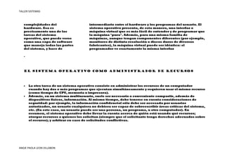 TALLER SISTEMAS



   complejidades del                     intermediario entre el hardware y los programas del usuario. El
   hardware. Esa es                      sistema operativo presenta, de esta manera, una interfaz o
   precisamente una de las               máquina virtual que es más fácil de entender y de programar que
   tareas del sistema                    la máquina "pura". Además, para una misma familia de
   operativo, que puede verse            máquinas, aunque tengan componentes diferentes (por ejemplo,
   como una capa de software             monitores de distinta resolución o discos duros de diversos
   que maneja todas las partes           fabricantes), la máquina virtual puede ser idéntica: el
   del sistema, y hace de                programador ve exactamente la misma interfaz

   .




   El sistema operativo como administrador de recursos




   •   La otra tarea de un sistema operativo consiste en administrar los recursos de un computador
       cuando hay dos o más programas que ejecutan simultáneamente y requieren usar el mismo recurso
       (como tiempo de CPU, memoria o impresora).
   •   Además, en un sistema multiusuario, suele ser necesario o conveniente compartir, además de
       dispositivos físicos, información. Al mismo tiempo, debe tenerse en cuenta consideraciones de
       seguridad: por ejemplo, la información confidencial sólo debe ser accesada por usuarios
       autorizados, un usuario cualquiera no debiera ser capaz de sobreescribir áreas críticas del sistema,
       etc. (En este caso, un usuario puede ser una persona, un programa, u otro computador). En
       resumen, el sistema operativo debe llevar la cuenta acerca de quién está usando qué recursos;
       otorgar recursos a quienes los solicitan (siempre que el solicitante tenga derechos adecuados sobre
       el recurso); y arbitrar en caso de solicitudes conflictivas.




ANGIE PAOLA LEON VILLABON
 