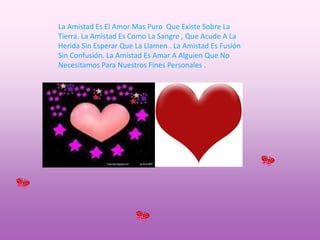 La Amistad Es El Amor Mas Puro  Que Existe Sobre La Tierra. La Amistad Es Como La Sangre , Que Acude A La Herida Sin Esperar Que La Llamen . La Amistad Es Fusión Sin Confusión. La Amistad Es Amar A Alguien Que No       Necesitamos Para Nuestros Fines Personales .