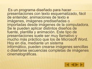     Es un programa diseñado para hacer presentaciones con texto esquematizado, fácil de entender, animaciones de texto e imágenes, imágenes prediseñadas o importadas desde imágenes de la computadora. Se le pueden aplicar distintos diseños de fuente, plantilla y animación. Este tipo de presentaciones suele ser muy llamativo y mucho más práctico que los de Microsoft Word. Hoy en día, mediante un sistema informático, pueden crearse imágenes sencillas o diseñarse secuencias completas de imágenes cinematográficas.