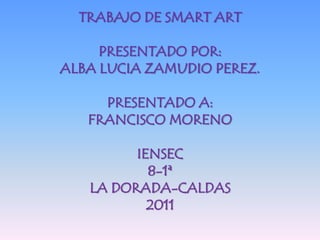 TRABAJO DE SMART ART

     PRESENTADO POR:
ALBA LUCIA ZAMUDIO PEREZ.

     PRESENTADO A:
   FRANCISCO MORENO

         IENSEC
           8-1ª
   LA DORADA-CALDAS
           2011
 