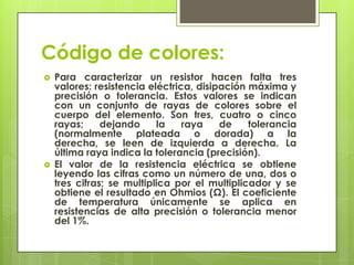 Código de colores:
   Para caracterizar un resistor hacen falta tres
    valores: resistencia eléctrica, disipación máxima y
    precisión o tolerancia. Estos valores se indican
    con un conjunto de rayas de colores sobre el
    cuerpo del elemento. Son tres, cuatro o cinco
    rayas;     dejando     la    raya    de    tolerancia
    (normalmente plateada o dorada) a la
    derecha, se leen de izquierda a derecha. La
    última raya indica la tolerancia (precisión).
   El valor de la resistencia eléctrica se obtiene
    leyendo las cifras como un número de una, dos o
    tres cifras; se multiplica por el multiplicador y se
    obtiene el resultado en Ohmios (Ω). El coeficiente
    de temperatura únicamente se aplica en
    resistencias de alta precisión o tolerancia menor
    del 1%.
 