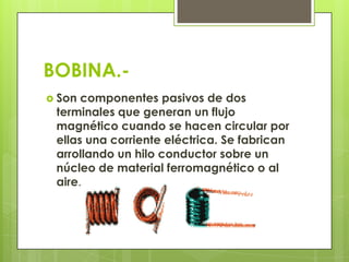 BOBINA.-
 Son componentes pasivos de dos
 terminales que generan un flujo
 magnético cuando se hacen circular por
 ellas una corriente eléctrica. Se fabrican
 arrollando un hilo conductor sobre un
 núcleo de material ferromagnético o al
 aire.
 
