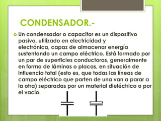 CONDENSADOR.-
 Un condensador o capacitor es un dispositivo
 pasivo, utilizado en electricidad y
 electrónica, capaz de almacenar energía
 sustentando un campo eléctrico. Está formado por
 un par de superficies conductoras, generalmente
 en forma de láminas o placas, en situación de
 influencia total (esto es, que todas las líneas de
 campo eléctrico que parten de una van a parar a
 la otra) separadas por un material dieléctrico o por
 el vacío.
 