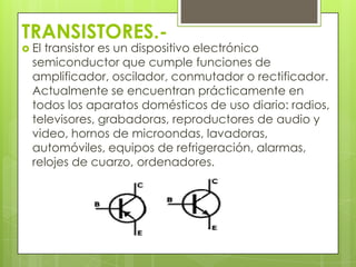 TRANSISTORES.-
 Eltransistor es un dispositivo electrónico
  semiconductor que cumple funciones de
  amplificador, oscilador, conmutador o rectificador.
  Actualmente se encuentran prácticamente en
  todos los aparatos domésticos de uso diario: radios,
  televisores, grabadoras, reproductores de audio y
  video, hornos de microondas, lavadoras,
  automóviles, equipos de refrigeración, alarmas,
  relojes de cuarzo, ordenadores.
 