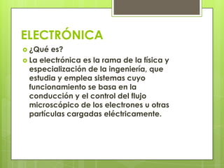 ELECTRÓNICA
 ¿Qué  es?
 La electrónica es la rama de la física y
  especialización de la ingeniería, que
  estudia y emplea sistemas cuyo
  funcionamiento se basa en la
  conducción y el control del flujo
  microscópico de los electrones u otras
  partículas cargadas eléctricamente.
 