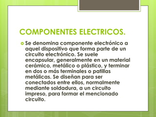 COMPONENTES ELECTRICOS.
 Sedenomina componente electrónico a
 aquel dispositivo que forma parte de un
 circuito electrónico. Se suele
 encapsular, generalmente en un material
 cerámico, metálico o plástico, y terminar
 en dos o más terminales o patillas
 metálicas. Se diseñan para ser
 conectados entre ellos, normalmente
 mediante soldadura, a un circuito
 impreso, para formar el mencionado
 circuito.
 