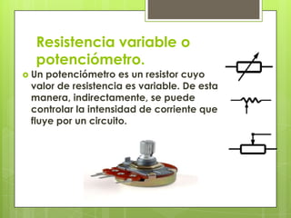 Resistencia variable o
  potenciómetro.
 Un potenciómetro es un resistor cuyo
 valor de resistencia es variable. De esta
 manera, indirectamente, se puede
 controlar la intensidad de corriente que
 fluye por un circuito.
 