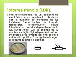 Fotorresistencia (LDR).
   Una fotorresistencia es un componente
    electrónico cuya resistencia disminuye
    con el aumento de intensidad de luz
    incidente. Puede también ser llamado
    fotorresistor,    fotoconductor,        célula
    fotoeléctrica o resistor dependiente de la
    luz, cuyas siglas, LDR, se originan de su
    nombre en inglés light-dependent resistor.
    Su cuerpo está formado por una célula o
    celda y dos patillas. En la siguiente imagen
    se muestra su símbolo eléctrico.
 