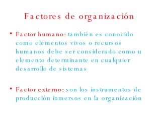 Factores de organización Factor humano:   también es conocido como elementos vivos o recursos humanos debe ser considerado como u elemento determinante en cualquier desarrollo de sistemas Factor externo:  son los instrumentos de producción inmersos en la organización 