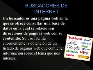 Un buscador es una página web en la
que se ofrece consultar una base de
datos en la cual se relacionan
direcciones de páginas web con su
contenido. Su uso facilita
enormemente la obtención de un
listado de páginas web que contienen
información sobre el tema que nos
interesa.
 