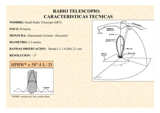 RADIO TELESCOPIO:
                                CARACTERISTICAS TECNICAS
NOMBRE: Small Radio Telescope (SRT)

FOCO: Primario

MONTURA: Altazimutal (Azimut - elevación)

DIAMETRO: 2.3 metros

BANDAS OBSERVACION: Banda L ( 1.4 GHz; 21 cm)

RESOLUCION: ~ 5°


 HPBW* ≅ 58°.4 λ / D




 *HPBW= anchura del haz a media altura
 