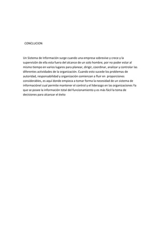 CONCLUCION



Un Sistema de Información surge cuando una empresa sobrevive y crece y la
supervisión de ella esta fuera del alcance de un solo hombre, por no poder estar al
mismo tiempo en varios lugares para planear, dirigir, coordinar, analizar y controlar las
diferentes actividades de la organización. Cuando esto sucede los problemas de
autoridad, responsabilidad y organización comienzan a fluir en proporciones
considerables, es aquí donde empieza a tomar forma la necesidad de un sistema de
informaciónel cual permite mantener el control y el liderazgo en las organizaciones Ya
que se posee la información total del funcionamiento y es más fácil la toma de
decisiones para alcanzar el éxito
 