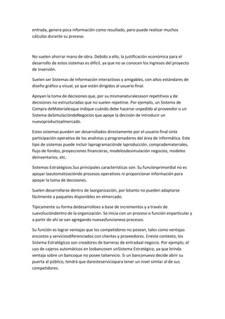 entrada, genera poca información como resultado, pero puede realizar muchos
cálculos durante su proceso.



No suelen ahorrar mano de obra. Debido a ello, la justificación económica para el
desarrollo de estos sistemas es difícil, ya que no se conocen los ingresos del proyecto
de inversión.

Suelen ser Sistemas de Información interactivos y amigables, con altos estándares de
diseño gráfico y visual, ya que están dirigidos al usuario final.

Apoyan la toma de decisiones que, por su mismanaturalezason repetitivos y de
decisiones no estructuradas que no suelen repetirse. Por ejemplo, un Sistema de
Compra deMaterialesque indique cuándo debe hacerse unpedido al proveedor o un
Sistema deSimulacióndeNegocios que apoye la decisión de introducir un
nuevoproductoalmercado.

Estos sistemas pueden ser desarrollados directamente por el usuario final sinla
participación operativa de los analistas y programadores del área de informática. Este
tipo de sistemas puede incluir laprogramaciónde laproducción, comprademateriales,
flujo de fondos, proyecciones financieras, modelosdesimulación negocios, modelos
deinventarios, etc.

Sistemas Estratégicos.Sus principales características son: Su funciónprimordial no es
apoyar laautomatizaciónde procesos operativos ni proporcionar información para
apoyar la toma de decisiones.

Suelen desarrollarse dentro de laorganización, por lotanto no pueden adaptarse
fácilmente a paquetes disponibles en elmercado.

Típicamente su forma dedesarrolloes a base de incrementos y a través de
suevolucióndentro de la organización. Se inicia con un proceso o función enparticular y
a partir de ahí se van agregando nuevasfuncioneso procesos.

Su función es lograr ventajas que los competidores no posean, tales como ventajas
encostos y serviciosdiferenciados con clientes y proveedores. Eneste contexto, los
Sistema Estratégicos son creadores de barreras de entradaal negocio. Por ejemplo, el
uso de cajeros automáticos en losbancosen unSistema Estratégico, ya que brinda
ventaja sobre un bancoque no posee talservicio. Si un banconuevo decide abrir su
puerta al público, tendrá que daresteserviciopara tener un nivel similar al de sus
competidores.
 