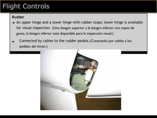Flight Controls
  Rudder
  ✈ An upper hinge and a lower hinge with rubber stops; lower hinge is available
    for visual inspection. (Una bisagra superior y la bisagra inferior con topes de
    goma, la bisagra inferior está disponible para la inspección visual.)

  ✈   Connected by cables to the rudder pedals.(Conectado por cables a los
      pedales del timón.)
 