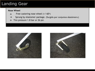 Landing Gear
  Nose Wheel
   ✈    Free castering nose wheel (+/-60o)
    ✈ Sprung by elastomer package. (Surgido por conjuntos elastómero.)
   ✈ Tire pressure 1.8 bar or 26 psi.
 