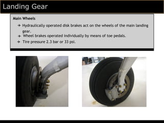 Landing Gear
  Main Wheels
    ✈ Hydraulically operated disk brakes act on the wheels of the main landing
      gear.
    ✈ Wheel brakes operated individually by means of toe pedals.
    ✈ Tire pressure 2.3 bar or 33 psi.
 
