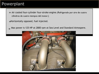 Powerplant
   ✈ Air cooled four-cylinder four-stroke engine.(Refrigerado por aire de cuatro
     cilindros de cuatro tiempos del motor.)

   ✈Horizontally opposed, fuel injected.


   ✈ Max power is 125 HP at 2800 rpm at Sea Level and Standard Atmospere.
 