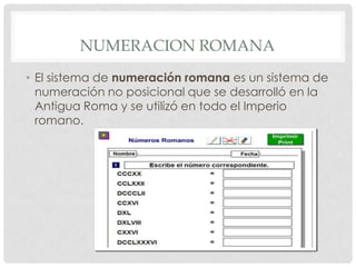 NUMERACION ROMANA
• El sistema de numeración romana es un sistema de
  numeración no posicional que se desarrolló en la
  Antigua Roma y se utilizó en todo el Imperio
  romano.
 