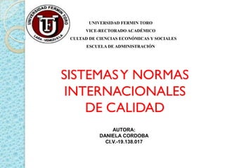 UNIVERSIDAD FERMIN TORO
       VICE-RECTORADO ACADÉMICO
FACULTAD DE CIENCIAS ECONÓMICAS Y SOCIALES
        ESCUELA DE ADMINISTRACIÓN




SISTEMAS Y NORMAS
 INTERNACIONALES
    DE CALIDAD
                  AUTORA:
             DANIELA CORDOBA
               CI.V.-19.138.017
 