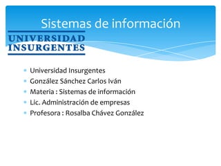 Sistemas de información


Universidad Insurgentes
González Sánchez Carlos Iván
Materia : Sistemas de información
Lic. Administración de empresas
Profesora : Rosalba Chávez González
 