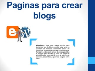 Paginas para crear
      blogs


      WordPress: Una muy buena opción para
      comenzar con tu blog, permite crear uno en
      cuestión de minutos, solamente debes de
      registrarte y obtendrás tu blog gratuitamente.
      También wordpress te ofrece diversas plantillas
      a escoger para tu blog y tiene un panel de
      administración que cuenta con la edición de
      entradas, estadísticas, opciones, widgets entre
      otros.
 