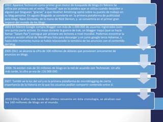 2002: Aparece Technorati como primer gran motor de búsqueda de blogs.En febrero Se
utiliza por primera vez el verbo “Dooced” que es la palabra que se utiliza cuando despiden a
alguien por bloguear, “gracias” a que Heather Amstrong opinó sobre su puesto de trabajo en
su blog personal. En agosto Blogadds se convierte en la primera plataforma de publicidad
para blogs. Nace Gizmodo, de la mano de Nick Denton, y se convertiría en el primer gran
imperio del mundo de los blogs.
2003 En febrero Google compra Blogger con más de 1.000.000 de usuarios registrados (solo
una quinta parte activos. En mayo durante la guerra de Irak, un blogger iraquí (que se hacía
llamar “Salam Pax”) consigue por primera vez lectores a nivel mundial. Podemos encontrar la
primera versión oficial de WordPress lista para descargar y en junio google lanza Adsense, y
hasta éste momento nunca se había relacionado la temática de los anuncios con el contenido
del blog.

2005 (Dic): se alcanza la cifra de 100 millones de dólares que provienen únicamente de
anuncios en blogs.



2006: Ya existen más de 50 millones de blogs en la red de acuerdo con Technorati. Un año
más tarde, la cifra ya era de 116.000.000.


2007: Tumblr ve la luz del sol y es la primera plataforma de microblogging de cierta
importancia de la historia en la que los usuarios podían compartir contenido entre sí.
 