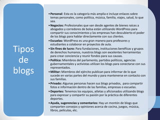 • Personal: Esta es la categoría más amplia e incluye enlaces sobre
          temas personales, como política, música, familia, viajes, salud, lo que
          sea.
        • Negocios: Profesionales que van desde agentes de bienes raíces a
          abogados y corredores de bolsa están utilizando WordPress para
          compartir sus conocimientos y las empresas han descubierto el poder
          de los blogs para hablar directamente con sus clientes.
        • Escuelas: WordPress es una gran manera para profesores y
          estudiantes a colaborar en proyectos de aula.
Tipos   • Sin fines de lucro: Para fundaciones, instituciones benéficas y grupos
          de derechos humanos, nuestros blogs son excelentes herramientas
          para crear conciencia y reunir fondos para sus causas.
 de     • Política: Miembros del parlamento, partidos políticos, agencias
          gubernamentales y activistas utilizan los blogs para conectarse con sus
          representados.
blogs   • Militar: Miembros del ejército publican para informar de lo que
          sucede en varias partes del mundo y para mantenerse en contacto con
          sus familias.
        • Privado: Algunas personas hacen sus blogs privados, para compartir
          fotos e información dentro de las familias, empresas o escuelas.
        • Deportes: Tenemos los equipos, atletas y aficionados utilizando blogs
          para expresar y compartir su pasión por la práctica de diferentes
          deportes.
        • Ayuda, sugerencias y comentarios: Hay un montón de blogs que
          comparten consejos y opiniones acerca de cocina, juegos, música,
          libros, películas, etc.
 