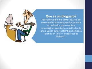Que es un bloguero?
 Podríamos definirlo como: usuario de
 Internet de sitios web periódicamente
       actualizados que recopilan
cronológicamente textos o artículos de
uno o varios autores (también llamados
    "diarios on-line" o "cuadernos de
                bitácora".
 