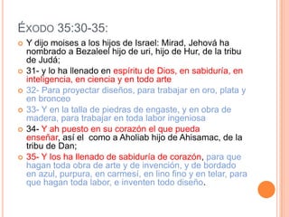 ÉXODO 35:30-35:
   Y dijo moises a los hijos de Israel: Mirad, Jehová ha
    nombrado a Bezaleel hijo de uri, hijo de Hur, de la tribu
    de Judá;
   31- y lo ha llenado en espíritu de Dios, en sabiduría, en
    inteligencia, en ciencia y en todo arte
   32- Para proyectar diseños, para trabajar en oro, plata y
    en bronceo
   33- Y en la talla de piedras de engaste, y en obra de
    madera, para trabajar en toda labor ingeniosa
   34- Y ah puesto en su corazón el que pueda
    enseñar, así el como a Aholiab hijo de Ahisamac, de la
    tribu de Dan;
   35- Y los ha llenado de sabiduría de corazón, para que
    hagan toda obra de arte y de invención, y de bordado
    en azul, purpura, en carmesí, en lino fino y en telar, para
    que hagan toda labor, e inventen todo diseño.
 