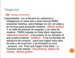 TRABAJOS
     Trabajos actualmente
Capacidades: Los a llenado en sabiduría e
 inteligencia en toda arte y toda ciencia PARA
 proyectar diseños, para trabajar en oro, en plata y
 en bronce para proyectar diseños : diseño grafico.
 Y en talla de piedras de engaste, y en obra de
 madera , PARA trabajar en toda labor ingeniosa :
 ingeniera industrial . y ha puesto en su corazón el
 que pueda enseñar : profesor . Y los ha llenado de
 sabiduría de corazón , para que hagan toda obra
 de arte y de invención y de bordado en azul
 , purpura , etc. Para que hagan toda labor , e
 inventen todo diseño : Arquitectura, diseño de
 modas , diseño grafico .
 