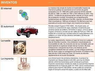 INVENTOS       ……

El internet    La manera más simple de ilustrar el inestimable impacto de
               internet es graficar el crecimiento en el número de gente
               conectada a él. En 1969 sólo cuatro personas tenían internet,
               50,000 en 1988, un millón en 1991 y 500 millones en 2001. Hoy
               (2010), 1.6 billones de personas tienen internet, el 19 por ciento
               de la población mundial. Concebido por el departamento
               norteamericano de defensa en los 60s, internet y la World Wide
               Web (inventada en 1989 por el británico Tim Berners-Lee) han
               acercado al mundo como ningún otro invento en la historia.

El automovil   Nicolás-Joseph Cugnot (1725-1804), dio el gran paso, al
               construir un automóvil de vapor, diseñado inicialmente para
               arrastrar piezas de artillería. El Fardier à vapeur, como lo llamó
               Cugnot, comenzó a circular por las calles de París en 1769. Se
               trataba de un triciclo que montaba sobre la rueda delantera una
               caldera y un motor de dos cilindros verticales y 50 litros de
               desplazamiento.

La rueda       La rueda, seguramente, merece un lugar de honor en cualquier
               lista de Grandes Inventos. Una civilización industrializada es
               inconcebible sin ella. Su invención era tal vez inevitable, pero se
               tardó bastante en aparecer al lado del ser humano. Muchas
               civilizaciones, incluyendo los Incas y los Aztecas se las
               arreglaban bastante bien sin ruedas. La más antigua evidencia
               del uso de la rueda (un pictograma de Sumeria, el moderno Irak)
               data del año 3,500 antes de Cristo. El invento se difundió
               rápidamente en el mundo Occidental.

La imprenta    Los chinos fueron los primeros impresores. Inventaron la
               impresión por bloque desde el año 500, pero fue el orfebre
               alemán Johannes Gutemberg quien construyó la primera
               imprenta usando tipos móviles de metal, lo cual permitía imprimir
               repetidamente en hojas de papel. En 1454, usó su revolucionario
               sistema para imprimir 300 biblias, de las cuales se conservan
               hasta el momento actual 48 copias, y cada una de ellas vale
 