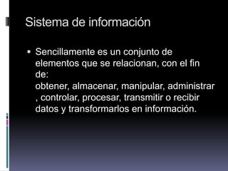Sistema de información
 Sencillamente es un conjunto de
elementos que se relacionan, con el fin
de:
obtener, almacenar, manipular, administrar
, controlar, procesar, transmitir o recibir
datos y transformarlos en información.
 