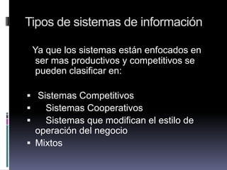 Tipos de sistemas de información
Ya que los sistemas están enfocados en
ser mas productivos y competitivos se
pueden clasificar en:
 Sistemas Competitivos
 Sistemas Cooperativos
 Sistemas que modifican el estilo de
operación del negocio
 Mixtos
 