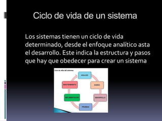 Ciclo de vida de un sistema
Los sistemas tienen un ciclo de vida
determinado, desde el enfoque analítico asta
el desarrollo. Este indica la estructura y pasos
que hay que obedecer para crear un sistema
 